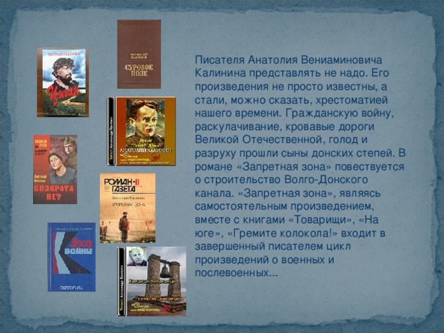 Писателя Анатолия Вениаминовича Калинина представлять не надо. Его произведения не просто известны, а стали, можно сказать, хрестоматией нашего времени. Гражданскую войну, раскулачивание, кровавые дороги Великой Отечественной, голод и разруху прошли сыны донских степей. В романе «Запретная зона» повествуется о строительство Волго-Донского канала. «Запретная зона», являясь самостоятельным произведением, вместе с книгами «Товарищи», «На юге», «Гремите колокола!» входит в завершенный писателем цикл произведений о военных и послевоенных... 