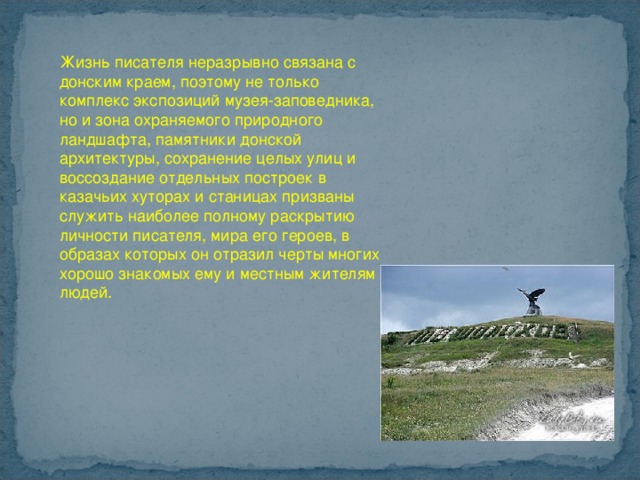 Жизнь писателя неразрывно связана с донским краем, поэтому не только комплекс экспозиций музея-заповедника, но и зона охраняемого природного ландшафта, памятники донской архитектуры, сохранение целых улиц и воссоздание отдельных построек в казачьих хуторах и станицах призваны служить наиболее полному раскрытию личности писателя, мира его героев, в образах которых он отразил черты многих хорошо знакомых ему и местным жителям людей. 
