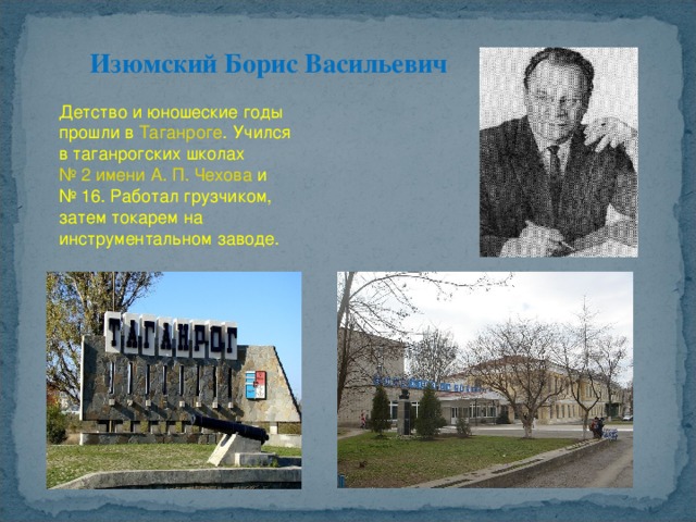 Изюмский Борис Васильевич Детство и юношеские годы прошли в  Таганроге . Учился в таганрогских школах  № 2 имени А. П. Чехова  и № 16. Работал грузчиком, затем токарем на инструментальном заводе. 