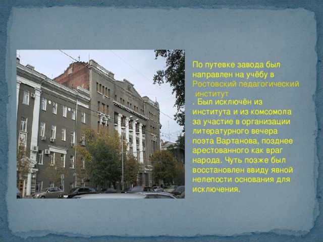 По путевке завода был направлен на учёбу в  Ростовский педагогический институт . Был исключён из института и из комсомола за участие в организации литературного вечера поэта Вартанова, позднее арестованного как враг народа. Чуть позже был восстановлен ввиду явной нелепости основания для исключения. 