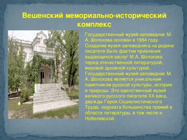 Вешенский мемориально-исторический комплекс Государственный музей-заповедник М. А. Шолохова основан в 1984 году. Создание музея-заповедника на родине писателя было фактом признания выдающихся заслуг М.А. Шолохова перед отечественной литературой, мировой духовной культурой. Государственный музей-заповедник М. А. Шолохова является уникальным памятником русской культуры, истории и природы. Это единственный музей великого русского писателя ХХ века, дважды Героя Социалистического Труда, лауреата большинства премий в области литературы, в том числе и Нобелевской. 