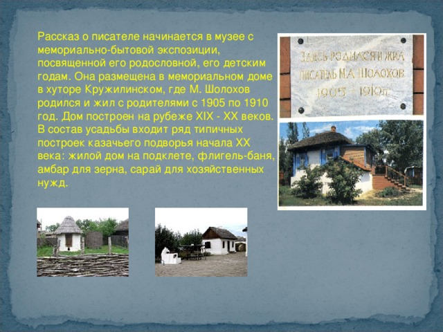 Рассказ о писателе начинается в музее с мемориально-бытовой экспозиции, посвященной его родословной, его детским годам. Она размещена в мемориальном доме в хуторе Кружилинском, где М. Шолохов родился и жил с родителями с 1905 по 1910 год. Дом построен на рубеже XIX - XX веков. В состав усадьбы входит ряд типичных построек казачьего подворья начала ХХ века: жилой дом на подклете, флигель-баня, амбар для зерна, сарай для хозяйственных нужд.    
