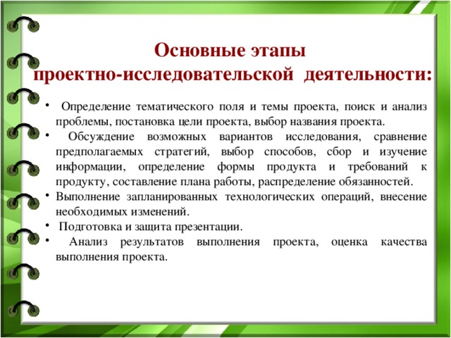 Основные этапы проектно-исследовательской деятельности:  Определение тематического поля и темы проекта, поиск и анализ проблемы, постановка цели проекта, выбор названия проекта.  Обсуждение возможных вариантов исследования, сравнение предполагаемых стратегий, выбор способов, сбор и изучение информации, определение формы продукта и требований к продукту, составление плана работы, распределение обязанностей. Выполнение запланированных технологических операций, внесение необходимых изменений.  Подготовка и защита презентации.  Анализ результатов выполнения проекта, оценка качества выполнения проекта. 