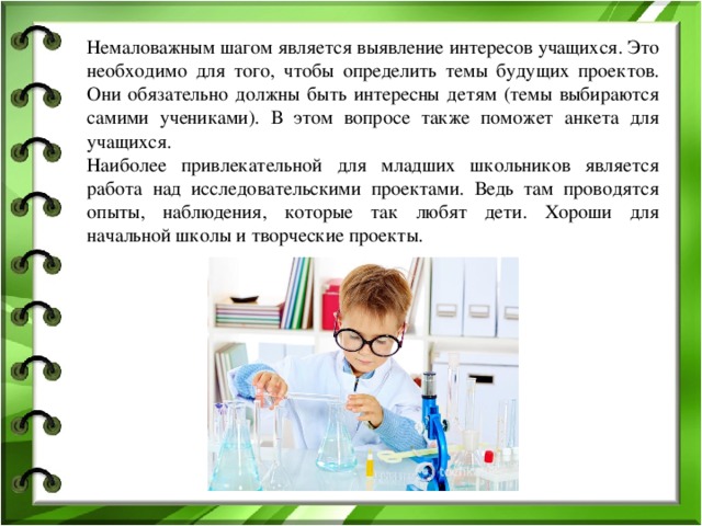 Немаловажным шагом является выявление интересов учащихся. Это необходимо для того, чтобы определить темы будущих проектов. Они обязательно должны быть интересны детям (темы выбираются самими учениками). В этом вопросе также поможет анкета для учащихся. Наиболее привлекательной для младших школьников является работа над исследовательскими проектами. Ведь там проводятся опыты, наблюдения, которые так любят дети. Хороши для начальной школы и творческие проекты.  