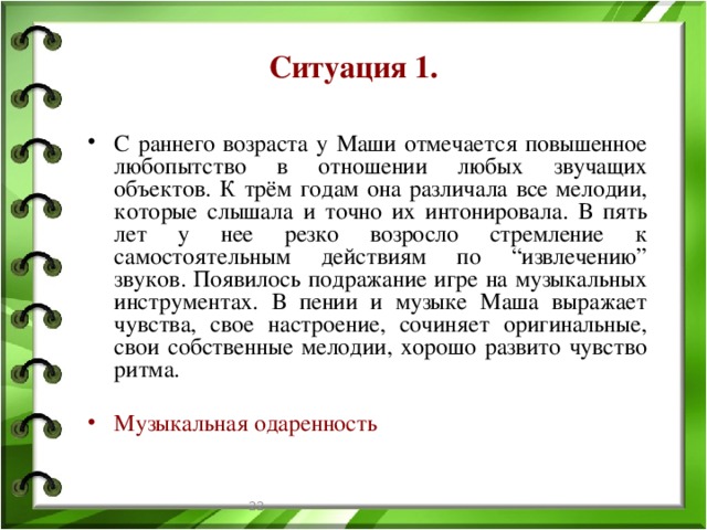 Ситуация 1. С раннего возраста у Маши отмечается повышенное любопытство в отношении любых звучащих объектов. К трём годам она различала все мелодии, которые слышала и точно их интонировала. В пять лет у нее резко возросло стремление к самостоятельным действиям по “извлечению” звуков. Появилось подражание игре на музыкальных инструментах. В пении и музыке Маша выражает чувства, свое настроение, сочиняет оригинальные, свои собственные мелодии, хорошо развито чувство ритма. Музыкальная одаренность  