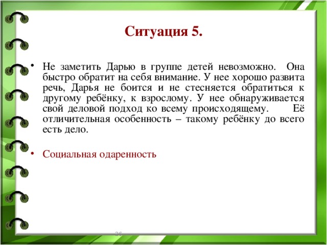 Ситуация 5. Не заметить Дарью в группе детей невозможно. Она быстро обратит на себя внимание. У нее хорошо развита речь, Дарья не боится и не стесняется обратиться к другому ребёнку, к взрослому. У нее обнаруживается свой деловой подход ко всему происходящему. Её отличительная особенность – такому ребёнку до всего есть дело. Социальная одаренность  