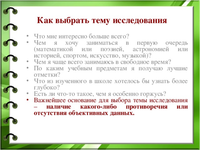 Как выбрать тему исследования Что мне интересно больше всего? Чем я хочу заниматься в первую очередь (математикой или поэзией, астрономией или историей, спортом, искусство, музыкой)? Чем я чаще всего занимаюсь в свободное время? По каким учебным предметам я получаю лучшие отметки? Что из изученного в школе хотелось бы узнать более глубоко? Есть ли что-то такое, чем я особенно горжусь? Важнейшее основание для выбора темы исследования – наличие какого-либо противоречия или отсутствия объективных данных. 