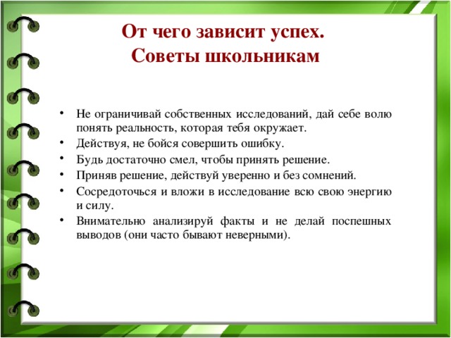 От чего зависит успех.  Советы школьникам Не ограничивай собственных исследований, дай себе волю понять реальность, которая тебя окружает. Действуя, не бойся совершить ошибку. Будь достаточно смел, чтобы принять решение. Приняв решение, действуй уверенно и без сомнений. Сосредоточься и вложи в исследование всю свою энергию и силу. Внимательно анализируй факты и не делай поспешных выводов (они часто бывают неверными). 