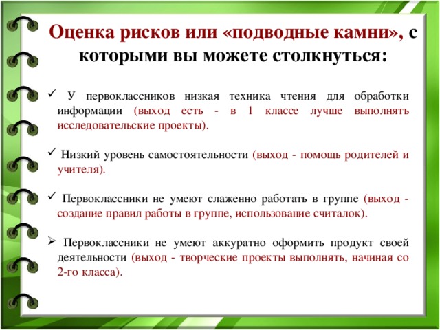 Оценка рисков или «подводные камни», с которыми вы можете столкнуться:  У первоклассников низкая техника чтения для обработки информации (выход есть - в 1 классе лучше выполнять исследовательские проекты).  Низкий уровень самостоятельности (выход - помощь родителей и учителя).  Первоклассники не умеют слаженно работать в группе (выход - создание правил работы в группе, использование считалок).  Первоклассники не умеют аккуратно оформить продукт своей деятельности (выход - творческие проекты выполнять, начиная со 2-го класса).  