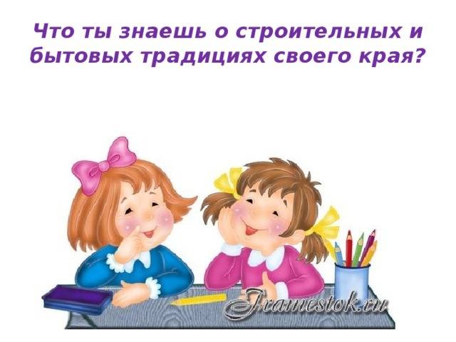 Что ты знаешь о строительных и бытовых традициях своего края? 