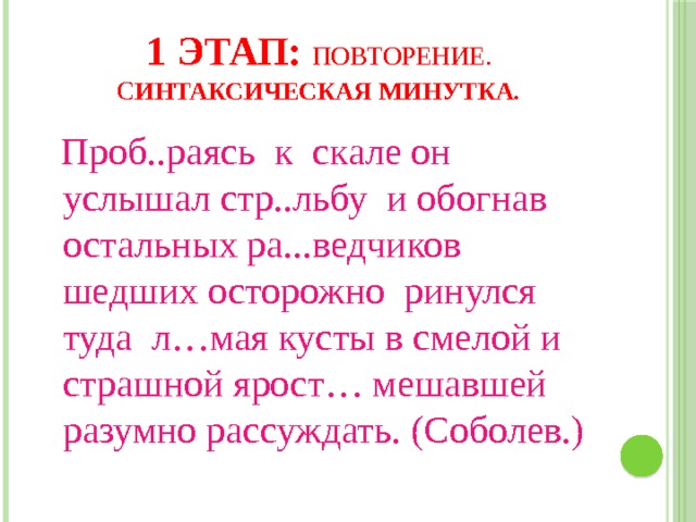 1 этап: Повторение. С интаксическая минутка.  Проб..раясь к скале он услышал стр..льбу и обогнав остальных ра...ведчиков шедших осторожно ринулся туда л…мая кусты в смелой и страшной ярост… мешавшей разумно рассуждать. (Соболев.) 