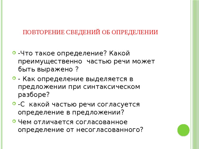    повторение сведений об определении   -Что такое определение? Какой преимущественно частью речи может быть выражено ? - Как определение выделяется в предложении при синтаксическом разборе? -С какой частью речи согласуется определение в предложении? Чем отличается согласованное определение от несогласованного? 