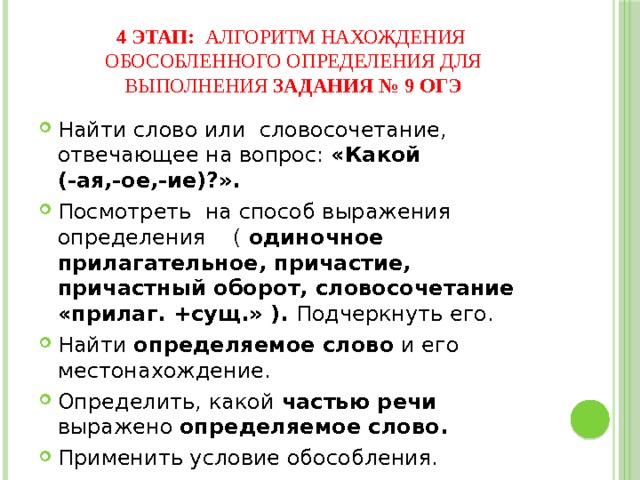 4 этап: алгоритм нахождения обособленного определения для выполнения задания № 9 ОГЭ Найти слово или словосочетание, отвечающее на вопрос: «Какой (-ая,-ое,-ие)?». Посмотреть на способ выражения определения ( одиночное прилагательное, причастие, причастный оборот, словосочетание «прилаг. +сущ.» ). Подчеркнуть его. Найти определяемое слово и его местонахождение. Определить, какой частью речи выражено определяемое слово. Применить условие обособления. Расставить знаки препинания. 