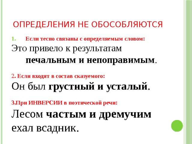 Определения не обособляются Если тесно связаны с определяемым словом: Это привело к результатам печальным и непоправимым . 2 . Если входят в состав сказуемого: Он был грустный и усталый .  3.При ИНВЕРСИИ в поэтической речи: Лесом частым и дремучим ехал всадник. 