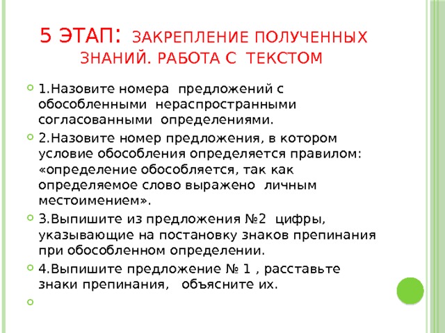 5 этап : закрепление полученных знаний. Работа с текстом 1.Назовите номера предложений с обособленными нераспространными согласованными определениями. 2.Назовите номер предложения, в котором условие обособления определяется правилом: «определение обособляется, так как определяемое слово выражено личным местоимением». 3.Выпишите из предложения №2 цифры, указывающие на постановку знаков препинания при обособленном определении. 4.Выпишите предложение № 1 , расставьте знаки препинания, объясните их.   