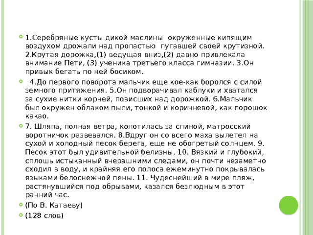 1.Серебряные кусты дикой маслины окруженные кипящим воздухом дрожали над пропастью пугавшей своей крутизной. 2.Крутая дорожка,(1) ведущая вниз,(2) давно привлекала внимание Пети, (3) ученика третьего класса гимназии. 3.Он привык бегать по ней босиком.   4.До первого поворота мальчик еще кое-как боролся с силой земного притяжения. 5.Он подворачивал каблуки и хватался за сухие нитки корней, повисших над дорожкой. 6.Мальчик был окружен облаком пыли, тонкой и коричневой, как порошок какао. 7. Шляпа, полная ветра, колотилась за спиной, матросский воротничок развевался. 8.Вдруг он со всего маха вылетел на сухой и холодный песок берега, еще не обогретый солнцем. 9. Песок этот был удивительной белизны. 10. Вязкий и глубокий, сплошь истыканный вчерашними следами, он почти незаметно сходил в воду, и крайняя его полоса ежеминутно покрывалась языками белоснежной пены. 11. Чудеснейший в мире пляж, растянувшийся под обрывами, казался безлюдным в этот ранний час. (По В. Катаеву) (128 слов) 