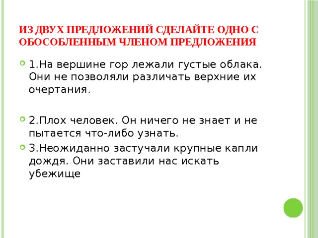 Из двух предложений сделайте одно с обособленным членом предложения 1.На вершине гор лежали густые облака. Они не позволяли различать верхние их очертания. 2.Плох человек. Он ничего не знает и не пытается что-либо узнать. 3.Неожиданно застучали крупные капли дождя. Они заставили нас искать убежище 