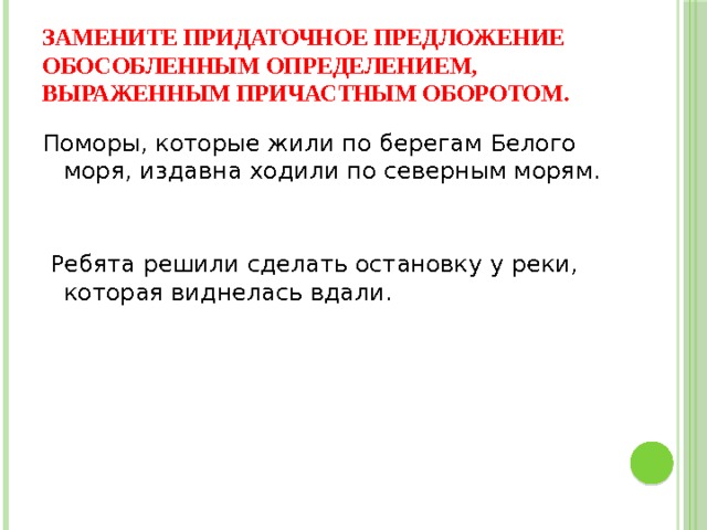 Замените придаточное предложение обособленным определением, выраженным причастным оборотом. Поморы, которые жили по берегам Белого моря, издавна ходили по северным морям.    Ребята решили сделать остановку у реки, которая виднелась вдали.  