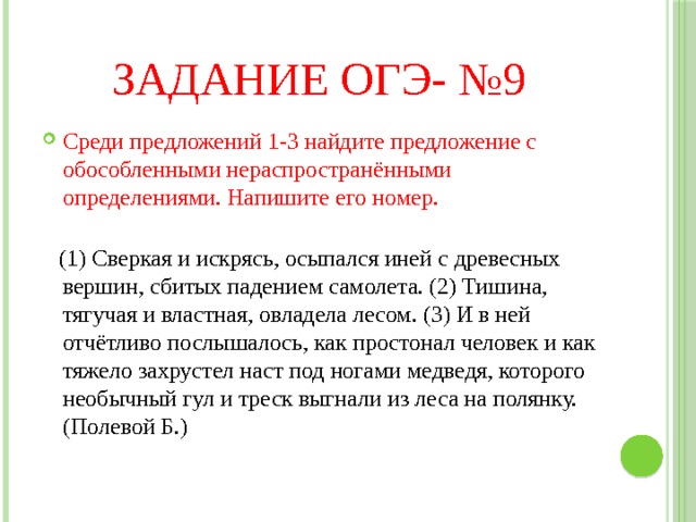 Задание ОГЭ- №9 Среди предложений 1-3 найдите предложение с обособленными нераспространёнными определениями. Напишите его номер.    (1) Сверкая и искрясь, осыпался иней с древесных вершин, сбитых падением самолета. (2) Тишина, тягучая и властная, овладела лесом. (3) И в ней отчётливо послышалось, как простонал человек и как тяжело захрустел наст под ногами медведя, которого необычный гул и треск выгнали из леса на полянку. (Полевой Б.) 