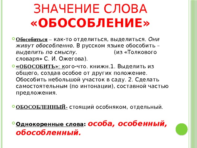 Значение слова «обособление» Обособиться –  как-то отделиться, выделиться. Они живут обособленно. В русском языке обособить – выделить по смыслу. (из «Толкового словаря» С. И. Ожегова). « ОБОСОБИТЬ »: к ого-что. книжн.1. Выделить из общего, создав особое от других положение. Обособить небольшой участок в саду. 2. Сделать самостоятельным (по интонации), составной частью предложения.   ОБОСОБЛЕННЫЙ- стоящий особняком, отдельный.  Однокоренные слова : особа, особенный, обособленный. 