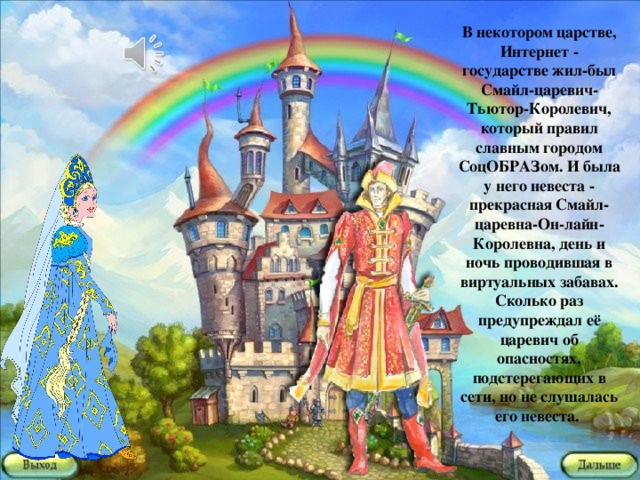 В некотором царстве, Интернет - государстве жил-был Смайл-царевич- Тьютор-Королевич, который правил славным городом СоцОБРАЗом. И была у него невеста - прекрасная Смайл-царевна-Он-лайн-Королевна, день и ночь проводившая в виртуальных забавах. Сколько раз предупреждал её царевич об опасностях, подстерегающих в сети, но не слушалась его невеста.