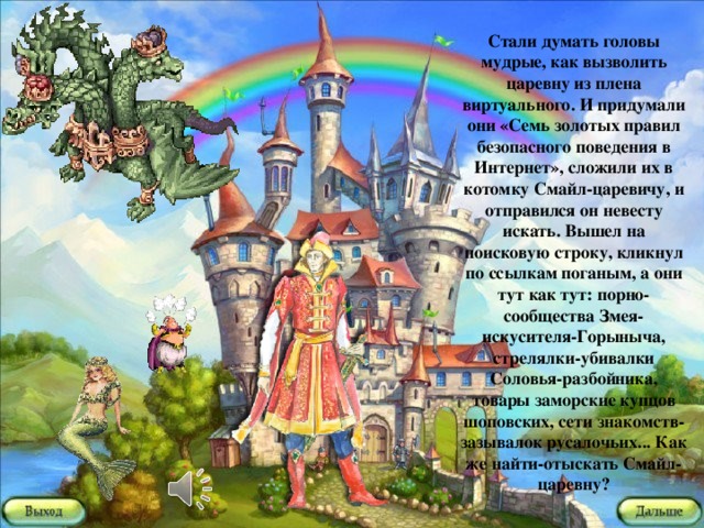 Стали думать головы мудрые, как вызволить царевну из плена виртуального. И придумали они «Семь золотых правил безопасного поведения в Интернет», сложили их в котомку Смайл-царевичу, и отправился он невесту искать. Вышел на поисковую строку, кликнул по ссылкам поганым, а они тут как тут: порно-сообщества Змея-искусителя-Горыныча, стрелялки-убивалки Соловья-разбойника, товары заморские купцов шоповских, сети знакомств-зазывалок русалочьих... Как же найти-отыскать Смайл-царевну?