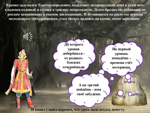 Крепко задумался Тьютор-королевич, надел щит антивирусный, взял в руки меч-кладенец кодовый и ступил в трясину непролазную. Долго бродил он, отбиваясь от реклам зазывающих и спамов завлекающих. И остановился на распутье игрища молодецкого трёхуровневого, стал читать надпись на камне, мхом заросшим: До второго уровня доберёшься - от родных-близких отвернёшься На первый уровень попадёшь - времени счёт потеряешь А на третий пойдёшь - имя своё забудешь И понял Смайл-царевич, что здесь надо искать невесту.