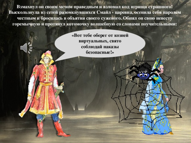 Взмахнул он своим мечом праведным и взломал код игрища страшного! Выскользнула из сетей разомкнувшихся Смайл - царевна, осенила себя паролем честным и бросилась в объятия своего суженого. Обнял он свою невесту горемычную и протянул котомочку волшебную со словами поучительными: «Вот тебе оберег от козней виртуальных, свято соблюдай наказы безопасные!»