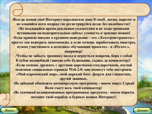 -Всегда помни своё Интернет-королевское имя (E-mail, логин, пароли) и не кланяйся всем подряд (не регистрируйся везде без надобности)! -Не поддавайся ярким рекламам-указателям и не ходи тропками путанными на подозрительные сайты: утопнуть в трясине можно! -Если пришло письмо о крупном выигрыше - это «Лохотрон-грамота»: просто так выиграть невозможно, а если хочешь зарабатывать пиастры, нужно участвовать в полезных обучающих проектах - в «Регате.», например! -Чтобы не забыть тропинку назад и вернуться вовремя, бери с собой Клубок волшебный (заводи себе будильник, садясь за компьютер)! -Если хочешь дружить с другими царствами-государствами, изучай полезные социальные сервисы Web 2.0: они помогут тебе построить «Мой королевский мир», свой царский блог, форум для глашатаев, друзей званных. -Не забывай обновлять антивирусную программу - иначе вирус Серый Волк съест весь твой компьютер! -Не скачивай нелицензионные программные продукты - иначе пираты потопят твой корабль в бурных волнах Интернет!