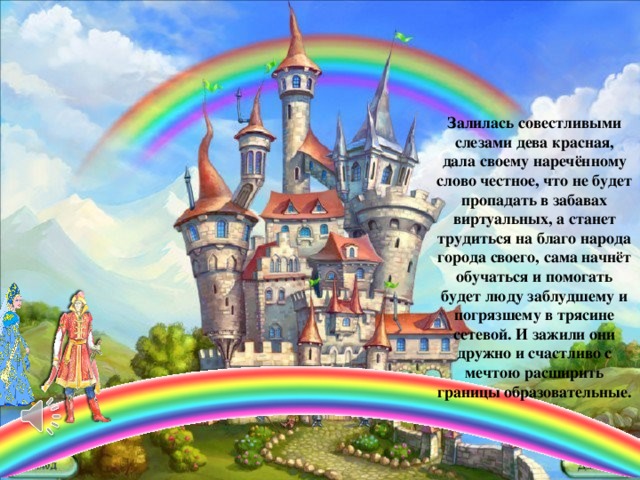 Залилась совестливыми слезами дева красная, дала своему наречённому слово честное, что не будет пропадать в забавах виртуальных, а станет трудиться на благо народа города своего, сама начнёт обучаться и помогать будет люду заблудшему и погрязшему в трясине сетевой. И зажили они дружно и счастливо с мечтою расширить границы образовательные.