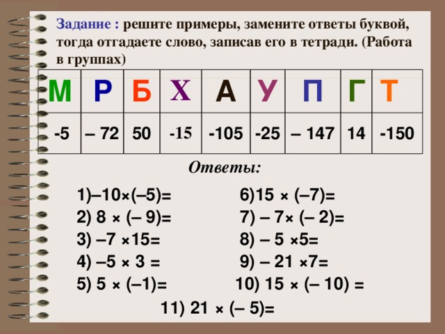 Задание : решите примеры, замените ответы буквой, тогда отгадаете слово, записав его в тетради. (Работа в группах) М Р  -5 Б – 72 Х 50 А -15 У -105 П -25 Г – 147 Т 14 -150 Ответы:  1)–10×(–5)= 2) 8 × (– 9)=   6)15 × (–7)=  3) –7 ×15=  7 ) – 7 × (– 2)= 4) –5 × 3 =  8) – 5 × 5=  5) 5 × (–1)=  9) – 21 × 7=  10) 15 × (– 10) = 11) 21 × (– 5)= 