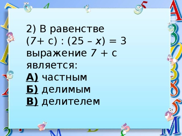 2) В равенстве ( 7 + с) : (25 – х ) = 3 выражение 7 + с является: А) частным Б) делимым В) делителем 
