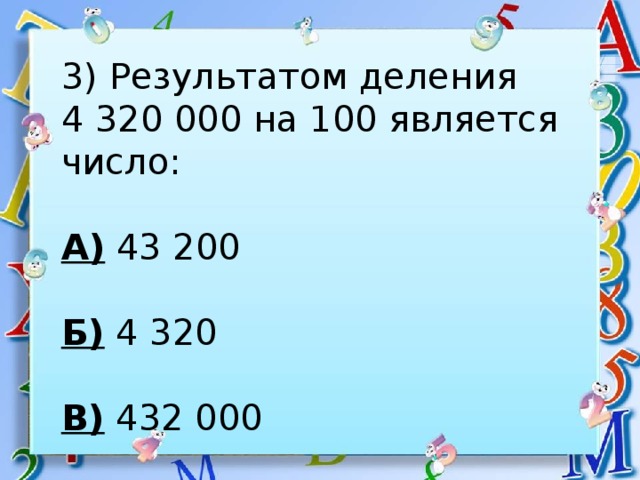 3) Результатом деления 4 320 000 на 100 является число:  А) 43 200  Б) 4 320  В) 432 000 