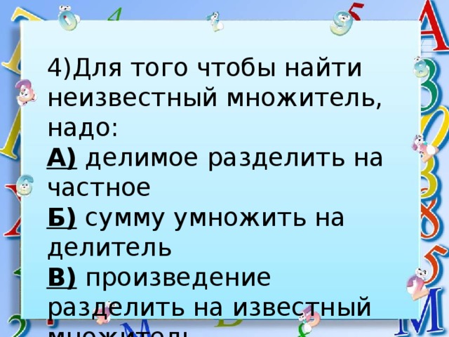 4)Для того чтобы найти неизвестный множитель, надо: А) делимое разделить на частное Б) сумму умножить на делитель В) произведение разделить на известный множитель 