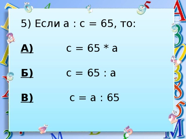 5) Если а : с = 65, то: А) с = 65 * а  Б) с = 65 : а  В) с = а : 65 