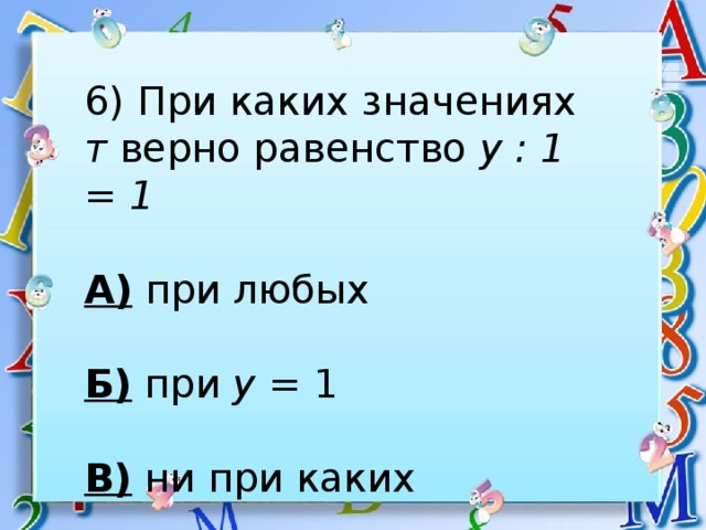 6) При каких значениях т верно равенство у : 1 = 1  А) при любых  Б) при у = 1  В) ни при каких 