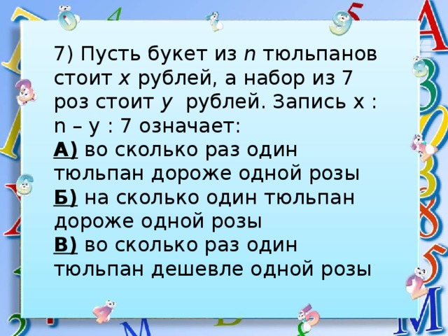 7) Пусть букет из n тюльпанов стоит х рублей, а набор из 7 роз стоит у рублей. Запись х : n – у : 7 означает: А) во сколько раз один тюльпан дороже одной розы Б) на сколько один тюльпан дороже одной розы В) во сколько раз один тюльпан дешевле одной розы 