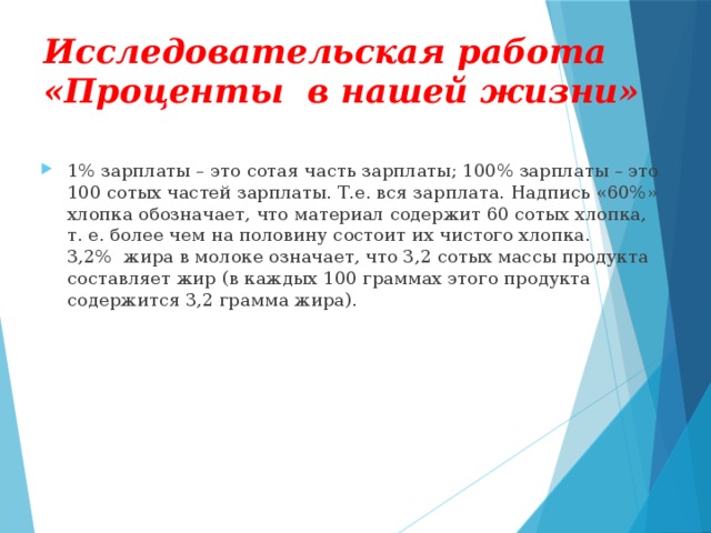 Исследовательская работа «Проценты в нашей жизни» 1% зарплаты – это сотая часть зарплаты; 100% зарплаты – это 100 сотых частей зарплаты. Т.е. вся зарплата. Надпись «60%» хлопка обозначает, что материал содержит 60 сотых хлопка, т. е. более чем на половину состоит их чистого хлопка. 3,2% жира в молоке означает, что 3,2 сотых массы продукта составляет жир (в каждых 100 граммах этого продукта содержится 3,2 грамма жира).  