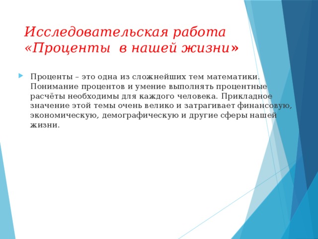 Исследовательская работа «Проценты в нашей жизни » Проценты – это одна из сложнейших тем математики. Понимание процентов и умение выполнять процентные расчёты необходимы для каждого человека. Прикладное значение этой темы очень велико и затрагивает финансовую, экономическую, демографическую и другие сферы нашей жизни.  