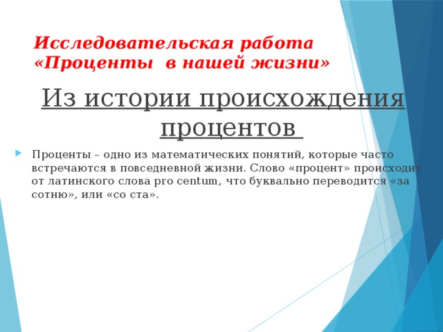 Исследовательская работа «Проценты в нашей жизни» Из истории происхождения процентов Проценты – одно из математических понятий, которые часто встречаются в повседневной жизни. Слово «процент» происходит от латинского слова pro centum, что буквально переводится «за сотню», или «со ста».  