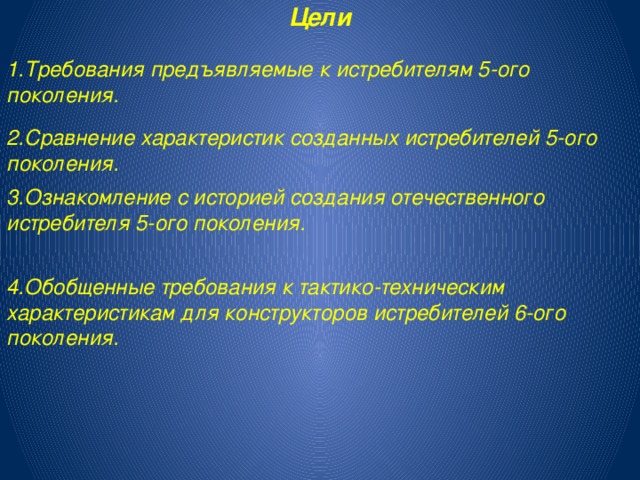 Цели 1.Требования предъявляемые к истребителям 5-ого поколения. 2.Сравнение характеристик созданных истребителей 5-ого поколения. 3.Ознакомление с историей создания отечественного истребителя 5-ого поколения. 4.Обобщенные требования к тактико-техническим характеристикам для конструкторов истребителей 6-ого поколения. 