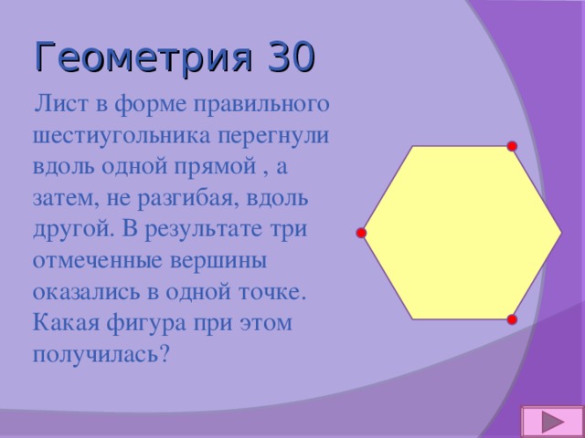 Геометрия 30  Лист в форме правильного шестиугольника перегнули вдоль одной прямой , а затем, не разгибая, вдоль другой. В результате три отмеченные вершины оказались в одной точке. Какая фигура при этом получилась? 
