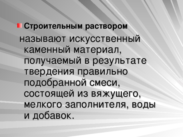 Строительным раствором   называют искусственный каменный материал, получаемый в результате твердения правильно подобранной смеси, состоящей из вяжущего, мелкого заполнителя, воды и добавок. 