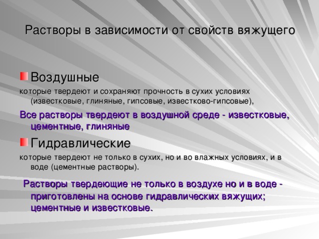 Растворы в зависимости от свойств вяжущего Воздушные которые твердеют и сохраняют прочность в сухих условиях (известковые, глиняные, гипсовые, известково-гипсовые), Все растворы твердеют в воздушной среде - известковые, цементные, глиняные Гидравлические которые твердеют не только в сухих, но и во влажных условиях, и в воде (цементные растворы).  Растворы твердеющие не только в воздухе но и в воде - приготовлены на основе гидравлических вяжущих; цементные и известковые. 