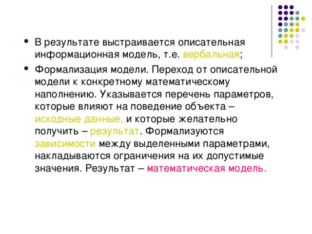 В результате выстраивается описательная информационная модель, т.е. вербальная ; Формализация модели. Переход от описательной модели к конкретному математическому наполнению. Указывается перечень параметров, которые влияют на поведение объекта – исходные данные, и которые желательно получить – результат . Формализуются зависимости между выделенными параметрами, накладываются ограничения на их допустимые значения. Результат – математическая модель. 
