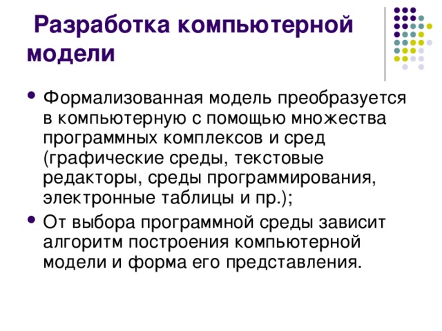  Разработка компьютерной модели Формализованная модель преобразуется в компьютерную с помощью множества программных комплексов и сред (графические среды, текстовые редакторы, среды программирования, электронные таблицы и пр.); От выбора программной среды зависит алгоритм построения компьютерной модели и форма его представления.  