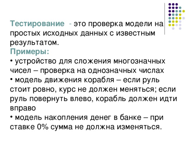 Тестирование - это проверка модели на простых исходных данных с известным результатом. Примеры:  устройство для сложения многозначных чисел – проверка на однозначных числах  модель движения корабля – если руль стоит ровно, курс не должен меняться; если руль повернуть влево, корабль должен идти вправо  модель накопления денег в банке – при ставке 0% сумма не должна изменяться. 