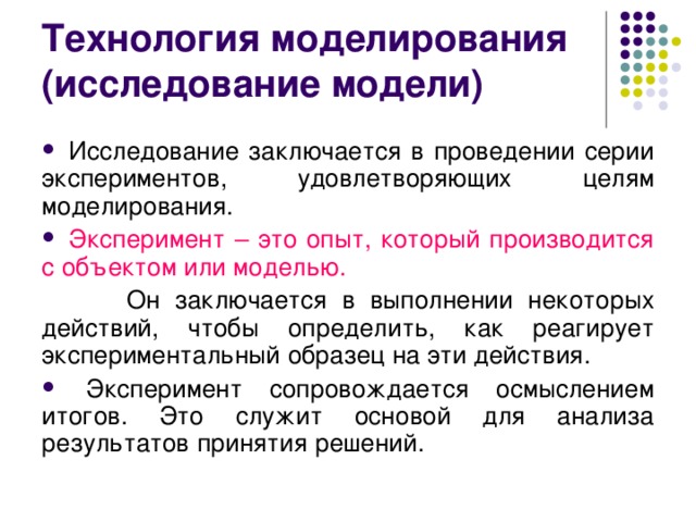 Технология моделирования  (исследование модели)  Исследование заключается в проведении серии экспериментов, удовлетворяющих целям моделирования.  Эксперимент – это опыт, который производится с объектом или моделью.   Он заключается в выполнении некоторых действий, чтобы определить, как реагирует экспериментальный образец на эти действия.  Эксперимент сопровождается осмыслением итогов. Это служит основой для анализа результатов принятия решений. 