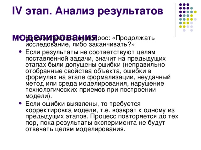 IV этап. Анализ результатов моделирования Нужно ответить на вопрос: «Продолжать исследование, либо заканчивать?» Если результаты не соответствуют целям поставленной задачи, значит на предыдущих этапах были допущены ошибки (неправильно отобранные свойства объекта, ошибки в формулах на этапе формализации, неудачный метод или среда моделирования, нарушение технологических приемов при построении модели). Если ошибки выявлены, то требуется корректировка модели, т.е. возврат к одному из предыдущих этапов. Процесс повторяется до тех пор, пока результаты эксперимента не будут отвечать целям моделирования. 