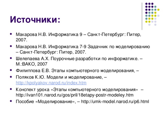 Источники: Макарова Н.В. Информатика 9 – Санкт-Петербург: Питер, 2007. Макарова Н.В. Информатика 7-9 Задачник по моделированию – Санкт-Петербург: Питер, 2007. Шелепаева А.Х. Поурочные разработки по информатике. – М.:ВАКО, 2007 Филиппова Е.В. Этапы компьютерного моделирования, – Поляков К.Ю. Модели и моделирование, – http://kpolyakov.narod.ru/index.htm Конспект урока «Этапы компьютерного моделирования» –http://ivan101.narod.ru/gos/pril/18etapy-postr-modeley.htm Пособие «Моделирование», – http://umk-model.narod.ru/p6.html  